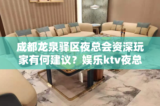 成都龙泉驿区夜总会资深玩家有何建议？娱乐ktv夜总会的三大锦