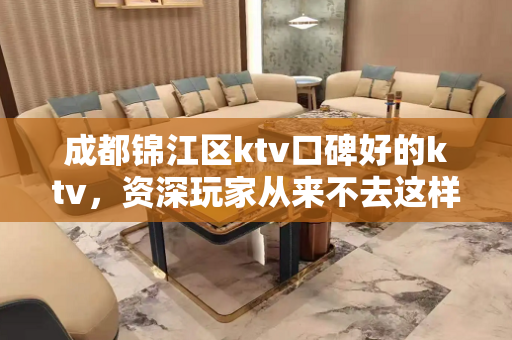 成都锦江区ktv口碑好的ktv，资深玩家从来不去这样的夜总会