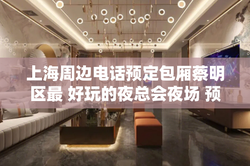 上海周边电话预定包厢蔡明区最 好玩的夜总会夜场 预约有福利