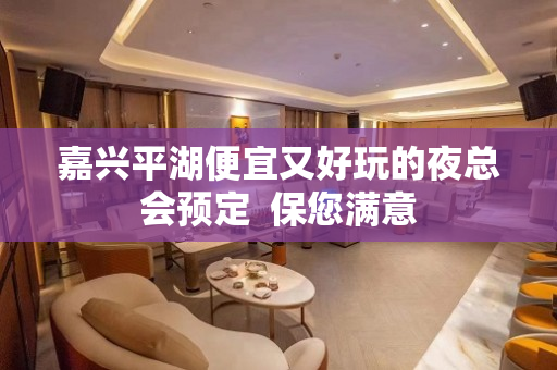 嘉兴平湖便宜又好玩的夜总会预定  保您满意
