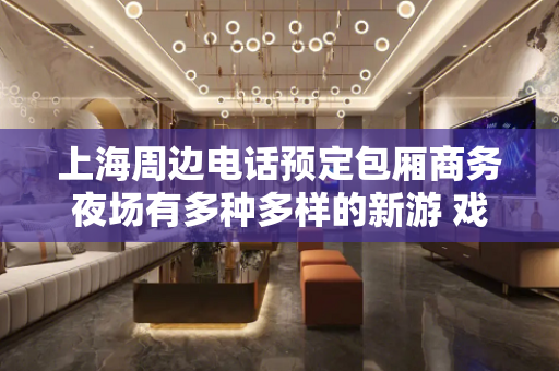 上海周边电话预定包厢商务夜场有多种多样的新游 戏项目性价比高