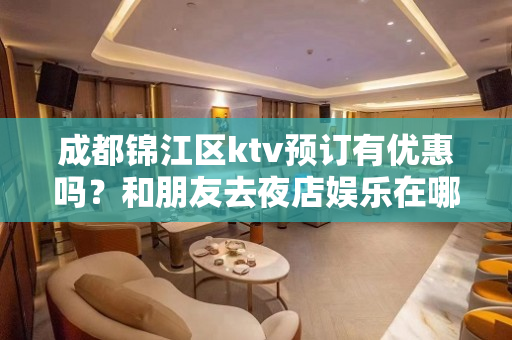 成都锦江区ktv预订有优惠吗？和朋友去夜店娱乐在哪里预订