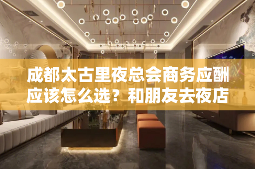 成都太古里夜总会商务应酬应该怎么选？和朋友去夜店娱乐在哪里预