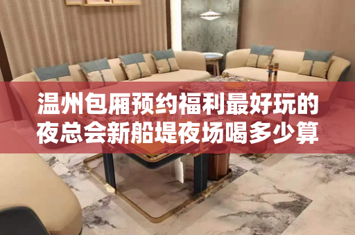 温州包厢预约福利最好玩的夜总会新船堤夜场喝多少算多少