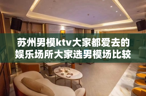 苏州男模ktv大家都爱去的娱乐场所大家选男模场比较在乎什么因