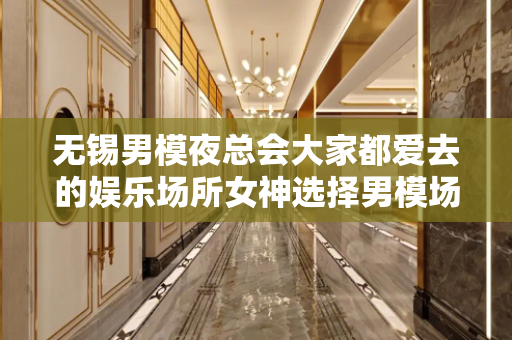 无锡男模夜总会大家都爱去的娱乐场所女神选择男模场的三大方向