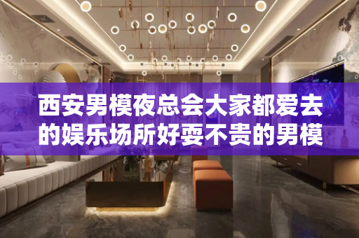 西安男模夜总会大家都爱去的娱乐场所好耍不贵的男模场长什么样