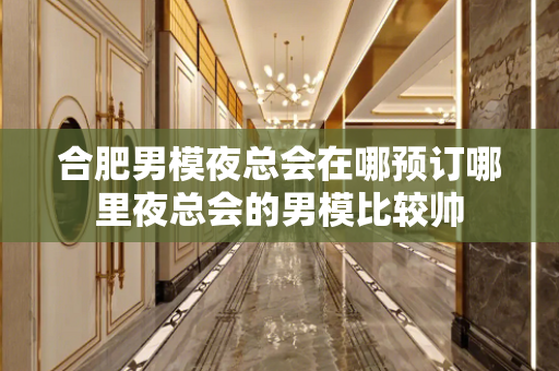 合肥男模夜总会在哪预订哪里夜总会的男模比较帅