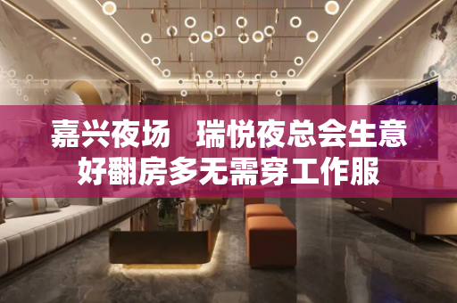嘉兴夜场   瑞悦夜总会生意好翻房多无需穿工作服