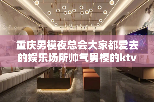 重庆男模夜总会大家都爱去的娱乐场所帅气男模的ktv