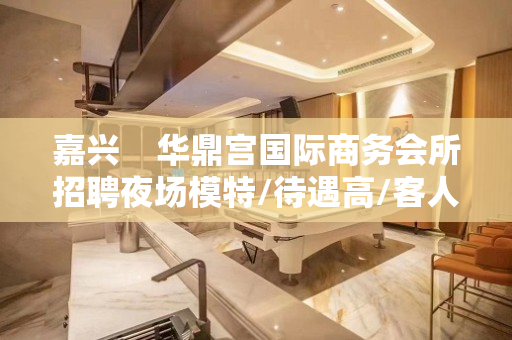 嘉兴    华鼎宫国际商务会所招聘夜场模特/待遇高/客人素质