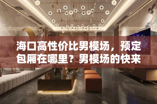 海口高性价比男模场，预定包厢在哪里？男模场的快来你体验过吗？