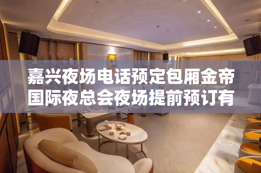 嘉兴夜场电话预定包厢金帝国际夜总会夜场提前预订有折扣