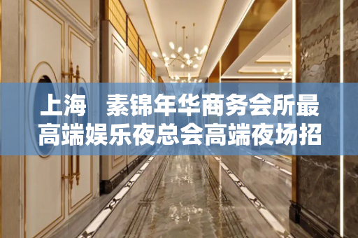 上海   素锦年华商务会所最高端娱乐夜总会高端夜场招聘模特