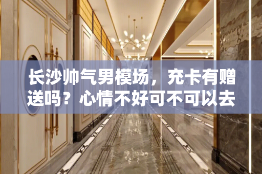 长沙帅气男模场，充卡有赠送吗？心情不好可不可以去男模场