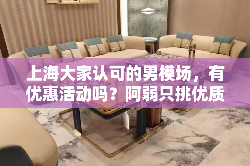 上海大家认可的男模场，有优惠活动吗？阿弱只挑优质男模场进驻