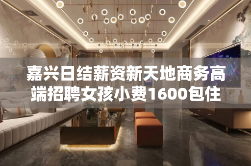 嘉兴日结薪资新天地商务高端招聘女孩小费1600包住宿
