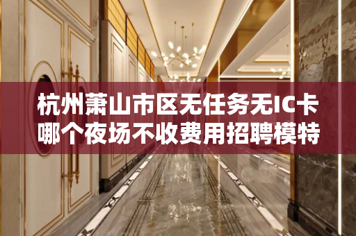 杭州萧山市区无任务无IC卡哪个夜场不收费用招聘模特的