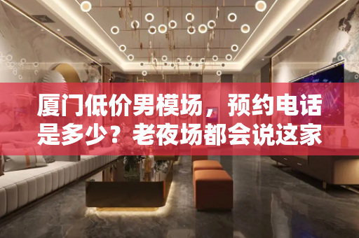 厦门低价男模场，预约电话是多少？老夜场都会说这家好
