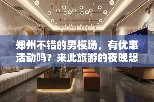 郑州不错的男模场，有优惠活动吗？来此旅游的夜晚想去男模场娱乐