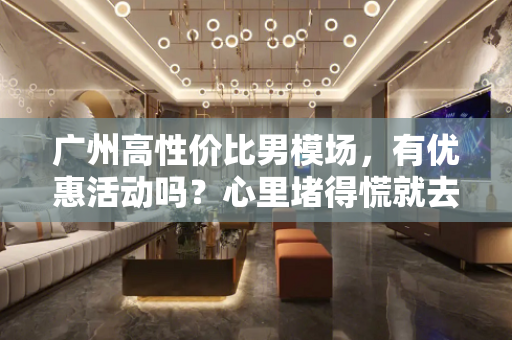 广州高性价比男模场，有优惠活动吗？心里堵得慌就去男模场
