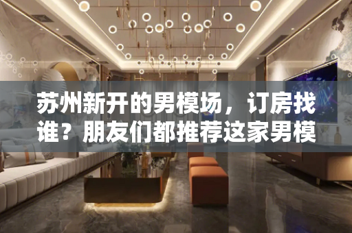 苏州新开的男模场，订房找谁？朋友们都推荐这家男模场