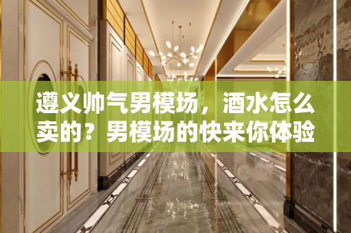 遵义帅气男模场，酒水怎么卖的？男模场的快来你体验过吗？