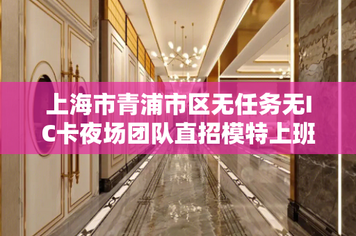 上海市青浦市区无任务无IC卡夜场团队直招模特上班自由工资超多