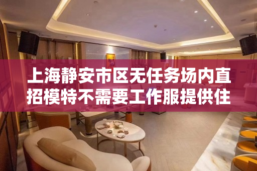 上海静安市区无任务场内直招模特不需要工作服提供住宿