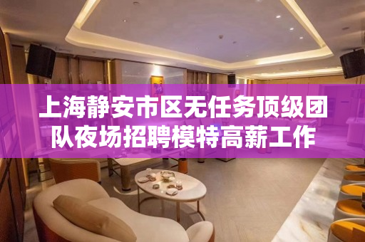 上海静安市区无任务顶级团队夜场招聘模特高薪工作