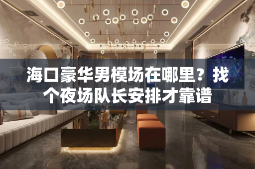 海口豪华男模场在哪里？找个夜场队长安排才靠谱