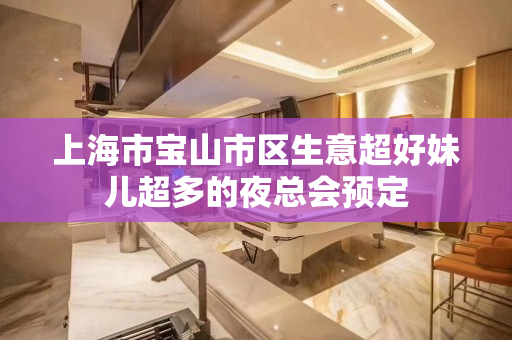 上海市宝山市区生意超好妹儿超多的夜总会预定