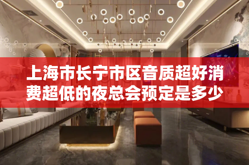 上海市长宁市区音质超好消费超低的夜总会预定是多少