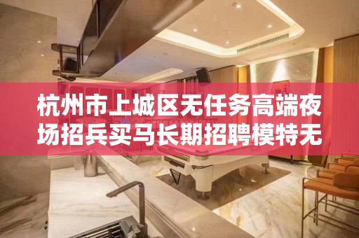 杭州市上城区无任务高端夜场招兵买马长期招聘模特无需工作服