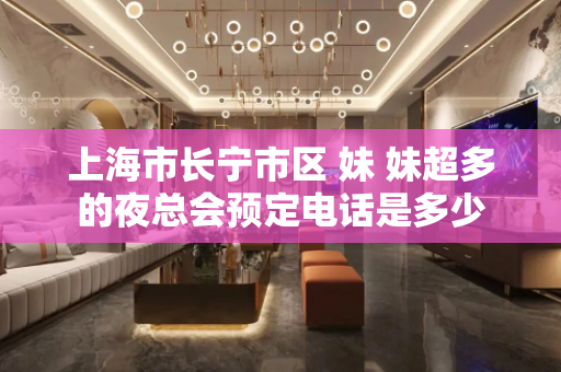 上海市长宁市区 妹 妹超多的夜总会预定电话是多少