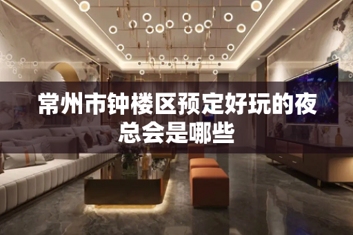常州市钟楼区预定好玩的夜总会是哪些