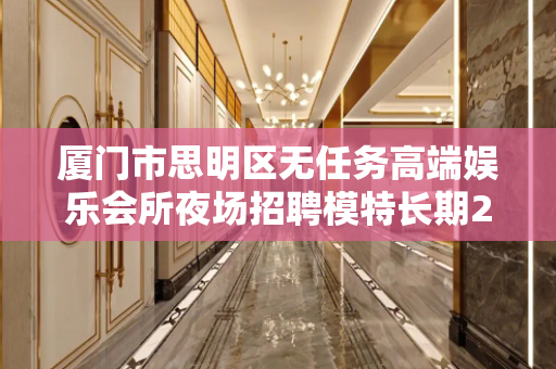 厦门市思明区无任务高端娱乐会所夜场招聘模特长期24小时在线