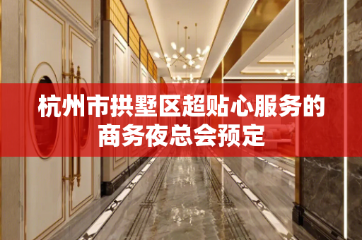 杭州市拱墅区超贴心服务的商务夜总会预定
