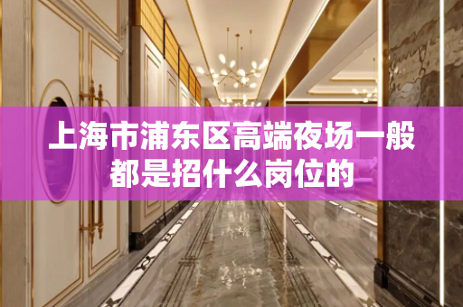 上海市浦东区高端夜场一般都是招什么岗位的