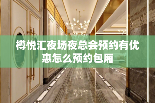 樽悦汇夜场夜总会预约有优惠怎么预约包厢