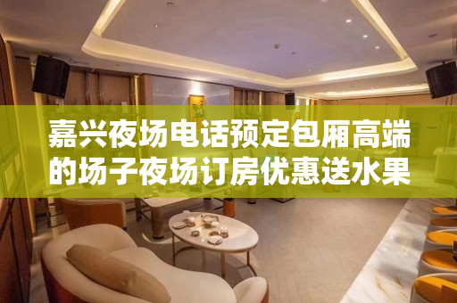 嘉兴夜场电话预定包厢高端的场子夜场订房优惠送水果盘小吃
