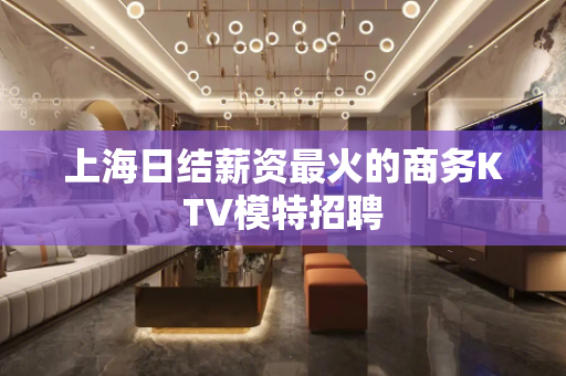 上海日结薪资最火的商务KTV模特招聘