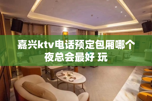 嘉兴ktv电话预定包厢哪个夜总会最好 玩