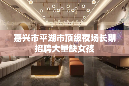 嘉兴市平湖市顶级夜场长期招聘大量缺女孩