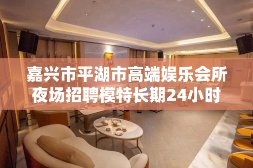 嘉兴市平湖市高端娱乐会所夜场招聘模特长期24小时在线