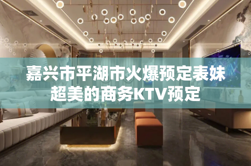 嘉兴市平湖市火爆预定表妹超美的商务KTV预定