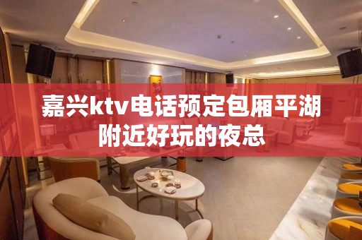 嘉兴ktv电话预定包厢平湖附近好玩的夜总