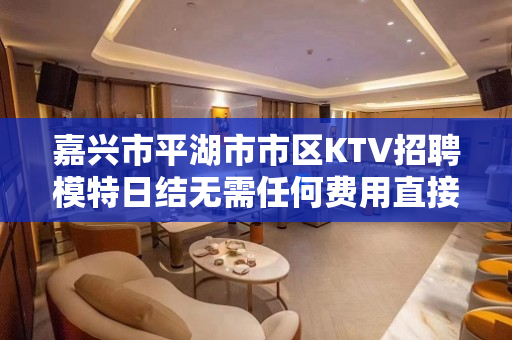 嘉兴市平湖市市区KTV招聘模特日结无需任何费用直接上班免费住
