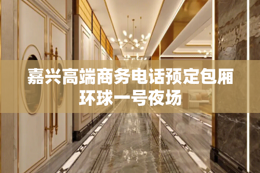 嘉兴高端商务电话预定包厢环球一号夜场