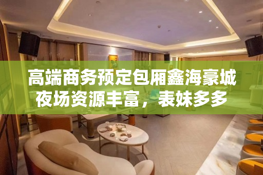 高端商务预定包厢鑫海豪城夜场资源丰富，表妹多多